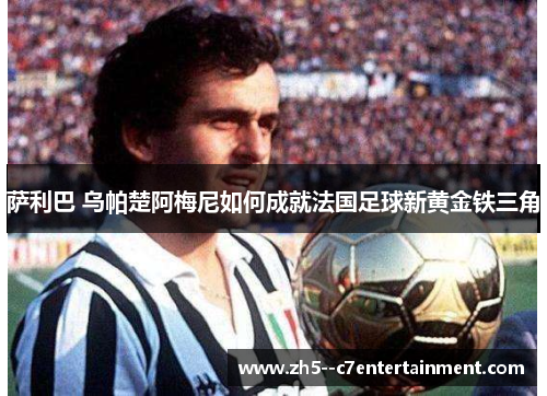 萨利巴 乌帕楚阿梅尼如何成就法国足球新黄金铁三角 萨利巴 乌帕楚阿梅尼如何成就法国足球新黄金铁三角