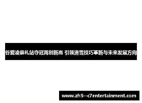 谷爱凌崇礼站夺冠再创新高 引领滑雪技巧革新与未来发展方向