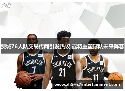费城76人队交易传闻引发热议 或将重塑球队未来阵容 费城76人队交易传闻引发热议 或将重塑球队未来阵容