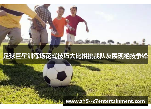 足球巨星训练场花式技巧大比拼挑战队友展现绝技争锋