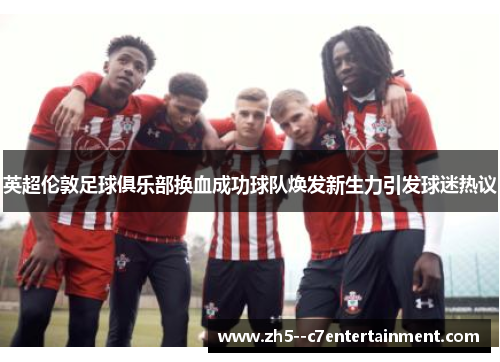 英超伦敦足球俱乐部换血成功球队焕发新生力引发球迷热议 英超伦敦足球俱乐部换血成功球队焕发新生力引发球迷热议
