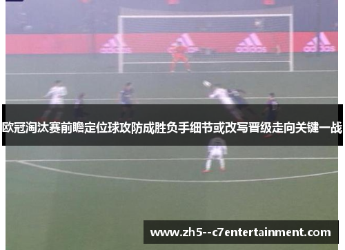 欧冠淘汰赛前瞻定位球攻防成胜负手细节或改写晋级走向关键一战 欧冠淘汰赛前瞻定位球攻防成胜负手细节或改写晋级走向关键一战