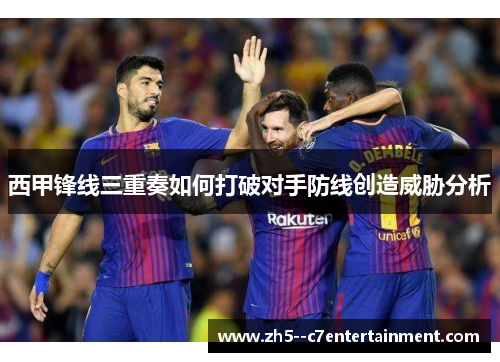 西甲锋线三重奏如何打破对手防线创造威胁分析
