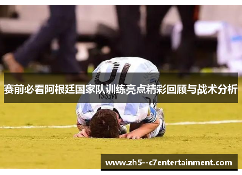 赛前必看阿根廷国家队训练亮点精彩回顾与战术分析