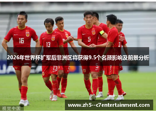 2026年世界杯扩军后非洲区将获得9.5个名额影响及前景分析