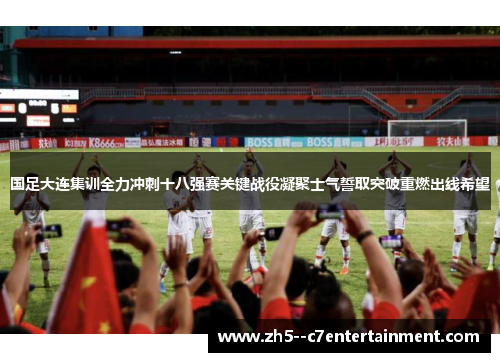 国足大连集训全力冲刺十八强赛关键战役凝聚士气誓取突破重燃出线希望