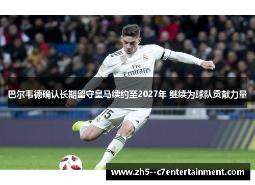 巴尔韦德确认长期留守皇马续约至2027年 继续为球队贡献力量