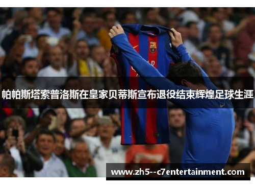 帕帕斯塔索普洛斯在皇家贝蒂斯宣布退役结束辉煌足球生涯