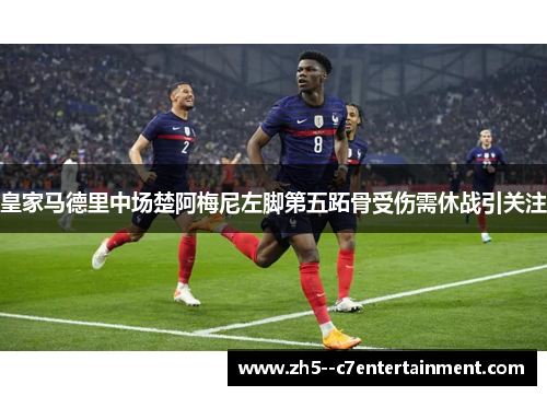 皇家马德里中场楚阿梅尼左脚第五跖骨受伤需休战引关注