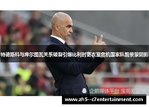 特德斯科与库尔图瓦关系破裂引爆比利时更衣室危机国家队前景蒙阴影 特德斯科与库尔图瓦关系破裂引爆比利时更衣室危机国家队前景蒙阴影