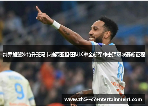 纳乔加盟沙特升班马卡迪西亚担任队长率全新军冲击顶级联赛新征程