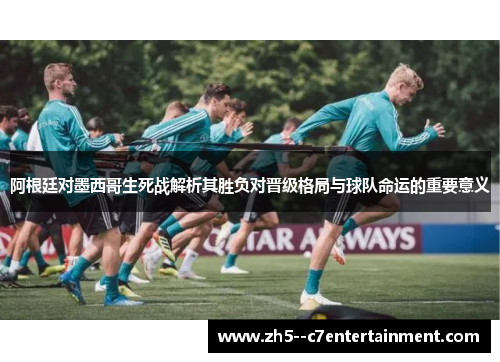 阿根廷对墨西哥生死战解析其胜负对晋级格局与球队命运的重要意义