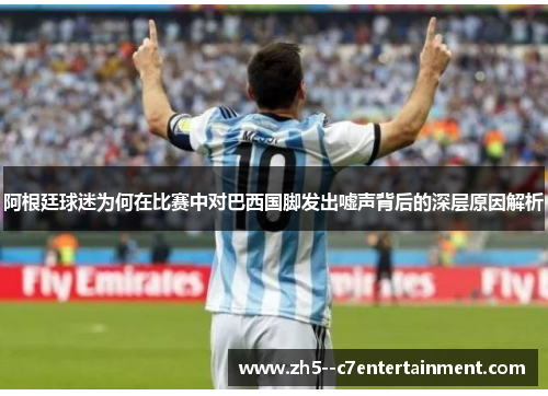 阿根廷球迷为何在比赛中对巴西国脚发出嘘声背后的深层原因解析