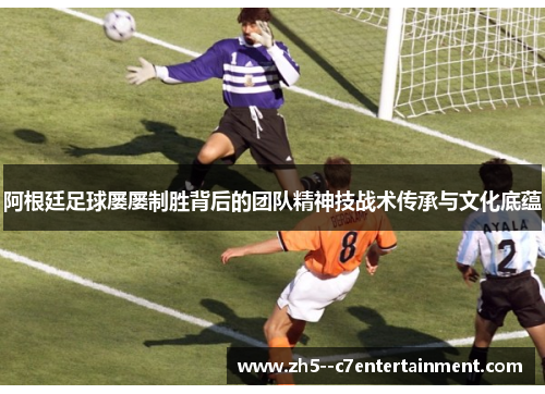 阿根廷足球屡屡制胜背后的团队精神技战术传承与文化底蕴