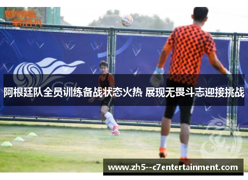 阿根廷队全员训练备战状态火热 展现无畏斗志迎接挑战