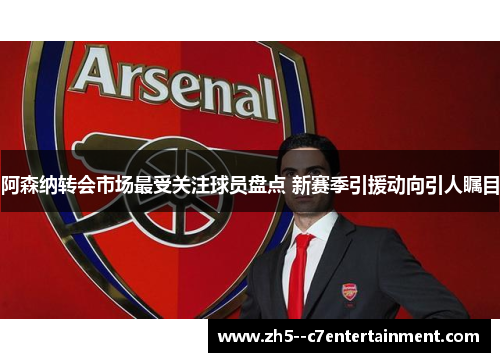 阿森纳转会市场最受关注球员盘点 新赛季引援动向引人瞩目