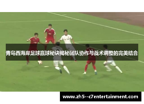 青岛西海岸足球赢球秘诀揭秘团队协作与战术调整的完美结合