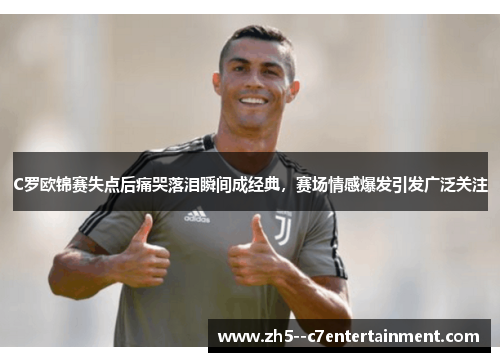 C罗欧锦赛失点后痛哭落泪瞬间成经典,赛场情感爆发引发广泛关注
