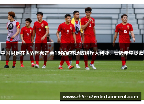 中国男足在世界杯预选赛18强赛客场败给澳大利亚,晋级希望渺茫