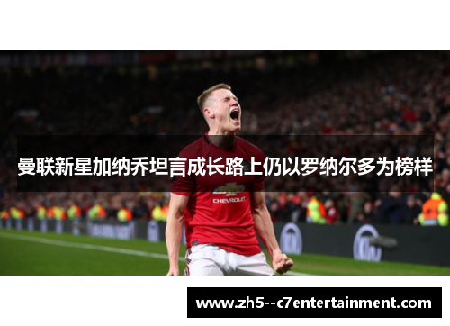 曼联新星加纳乔坦言成长路上仍以罗纳尔多为榜样