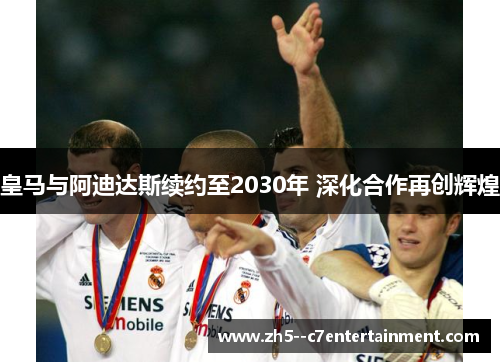 皇马与阿迪达斯续约至2030年 深化合作再创辉煌